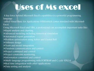 A key force behind Microsoft Excel's capabilities is a powerful programming
language
 called Visual Basic for Applications (VBA)which comes standard with Microsoft
Excel.
Using Microsoft Excel and VBA, a professional can accomplish important tasks like:
Rapid analysis and charting
Advanced modeling including numerical simulation
Automated report generation
Problem optimization using Solver and Crystal Ball
Software design
Team and model integration
Database communication and control
Project command and control
Project constraint monitoring
Information command and control
Multi-language programming with FORTRAN and C code (DLL's)
Real time integration with other applications
Data sorting and analysis
 