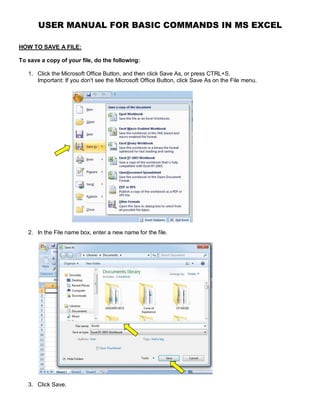 USER MANUAL FOR BASIC COMMANDS IN MS EXCEL
HOW TO SAVE A FILE:
To save a copy of your file, do the following:
1. Click the Microsoft Office Button, and then click Save As, or press CTRL+S.
Important: If you don't see the Microsoft Office Button, click Save As on the File menu.
2. In the File name box, enter a new name for the file.
3. Click Save.
 