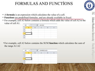 FORMULAS AND FUNCTİONS
• A formula is an expression which calculates the value of a cell.
• Functions are predefined formulas, and are already available in Excel.
• For example, cell A3 below contains a formula which adds the value of cell A2 to the
value of cell A1.
•For example, cell A3 below contains the SUM function which calculates the sum of
the range A1:A2
 