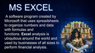 MS EXCEL
A software program created by
Microsoft that uses spreadsheets
to organize numbers and data
with formulas and
functions. Excel analysis is
ubiquitous around the world and
used by businesses of all sizes to
perform financial analysis.
4