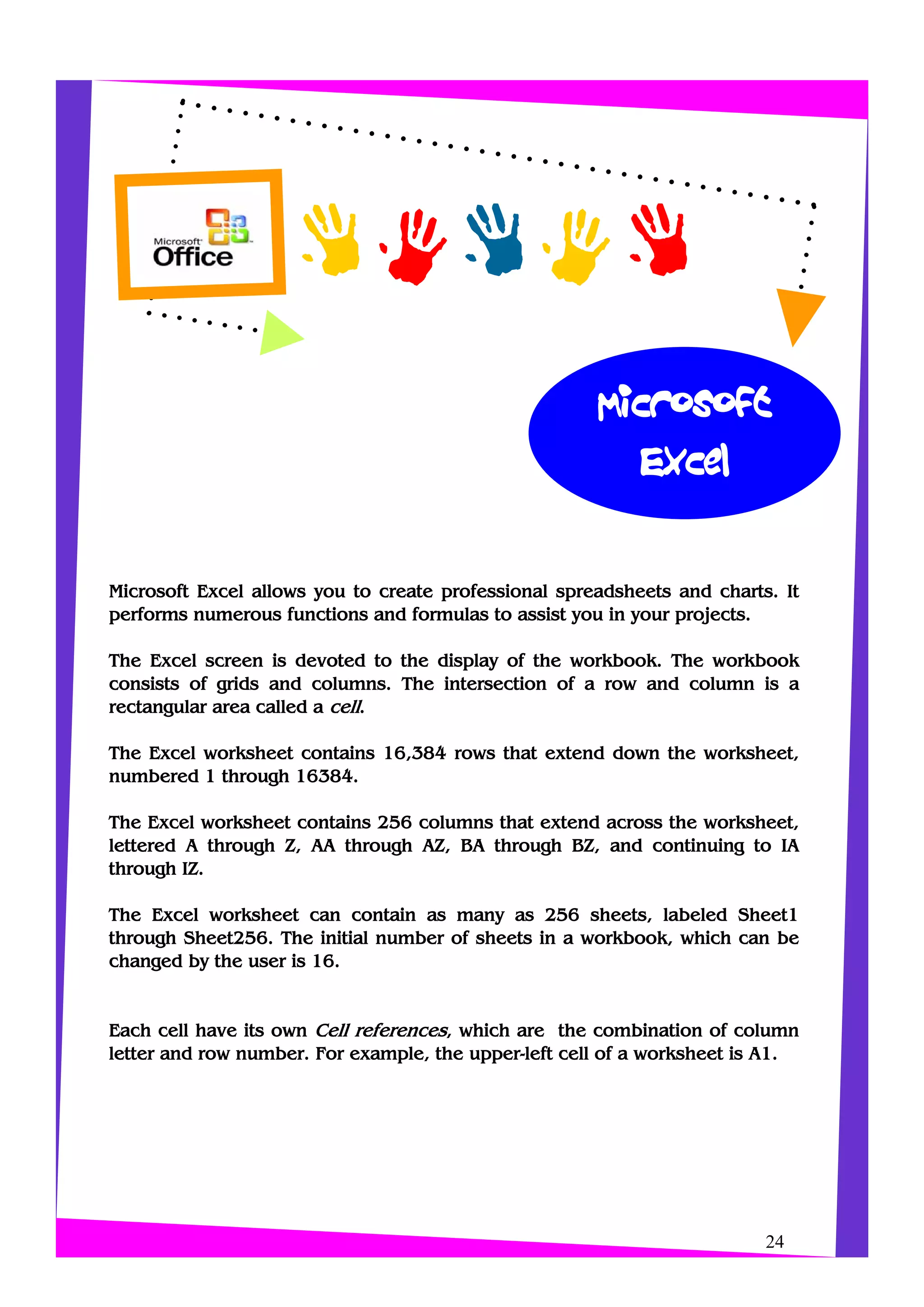 Microsoft
Excel
24
Microsoft Excel allows you to create professional spreadsheets and charts. It
performs numerous functions and formulas to assist you in your projects.
The Excel screen is devoted to the display of the workbook. The workbook
consists of grids and columns. The intersection of a row and column is a
rectangular area called a cell.
The Excel worksheet contains 16,384 rows that extend down the worksheet,
numbered 1 through 16384.
The Excel worksheet contains 256 columns that extend across the worksheet,
lettered A through Z, AA through AZ, BA through BZ, and continuing to IA
through IZ.
The Excel worksheet can contain as many as 256 sheets, labeled Sheet1
through Sheet256. The initial number of sheets in a workbook, which can be
changed by the user is 16.
Each cell have its own Cell references, which are the combination of column
letter and row number. For example, the upper-left cell of a worksheet is A1.
 
