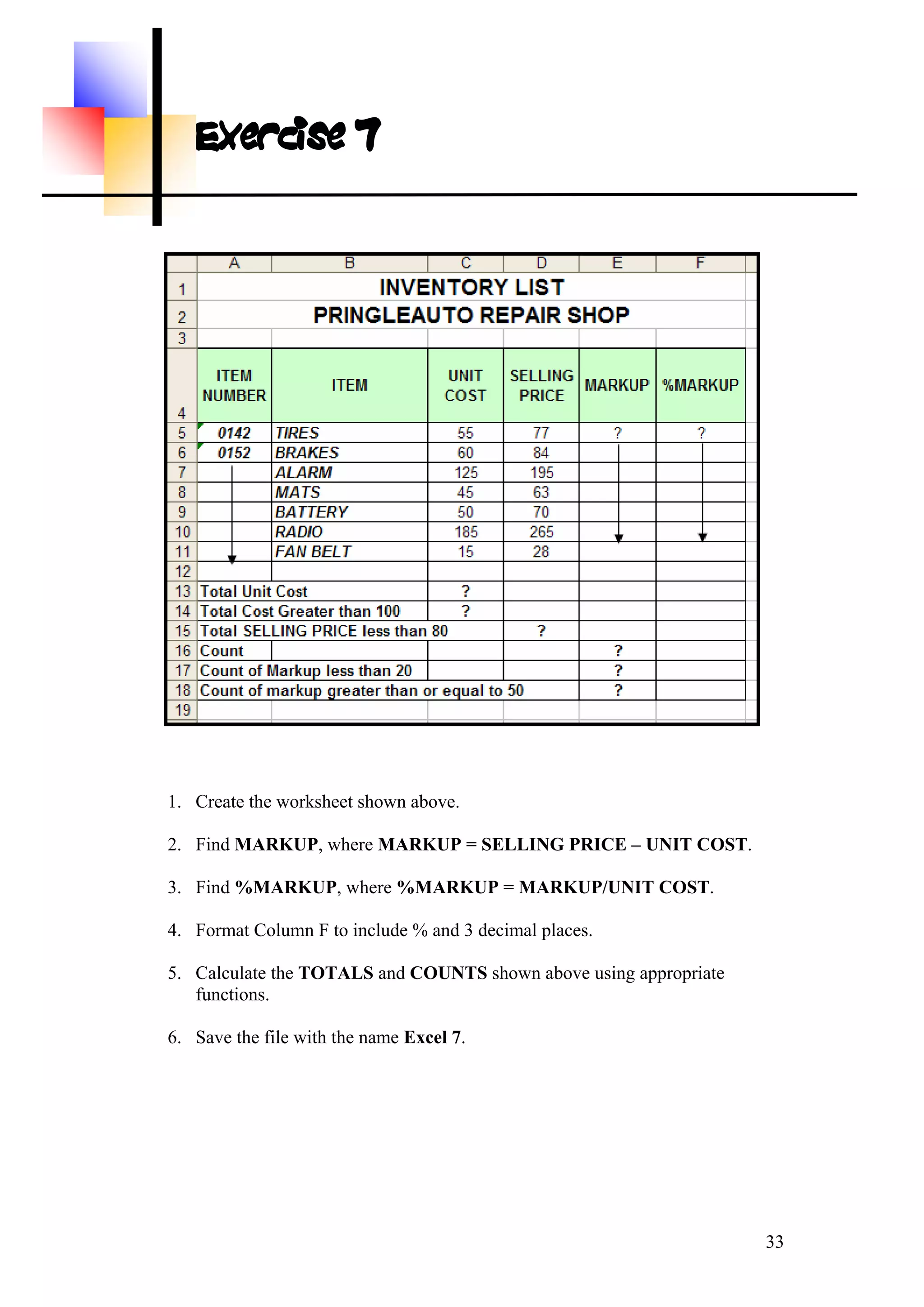 Exercise 7
1. Create the worksheet shown above.
2. Find MARKUP, where MARKUP = SELLING PRICE – UNIT COST.
3. Find %MARKUP, where %MARKUP = MARKUP/UNIT COST.
4. Format Column F to include % and 3 decimal places.
5. Calculate the TOTALS and COUNTS shown above using appropriate
functions.
6. Save the file with the name Excel 7.
33
 