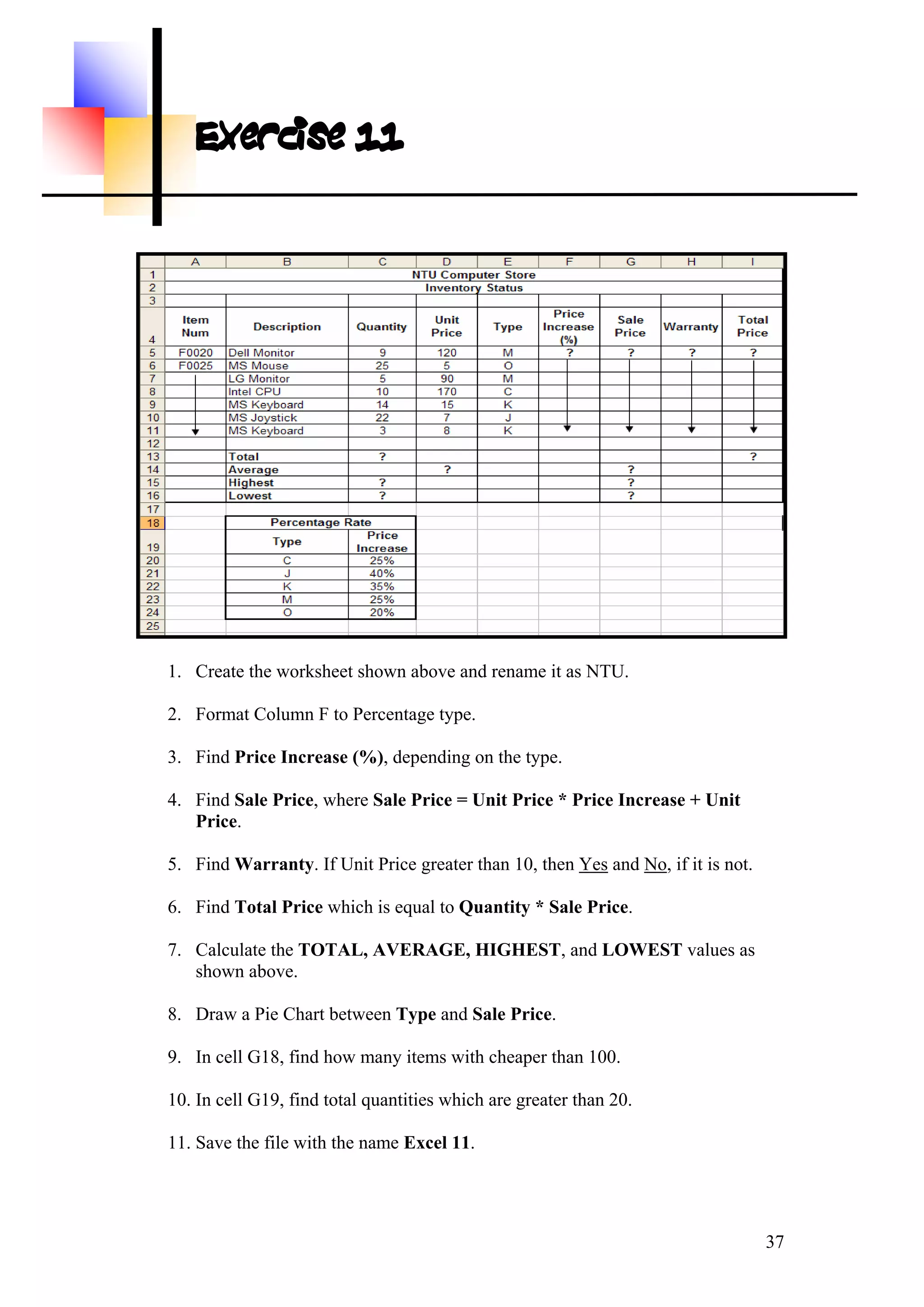 Exercise 11
1. Create the worksheet shown above and rename it as NTU.
2. Format Column F to Percentage type.
3. Find Price Increase (%), depending on the type.
4. Find Sale Price, where Sale Price = Unit Price * Price Increase + Unit
Price.
5. Find Warranty. If Unit Price greater than 10, then Yes and No, if it is not.
6. Find Total Price which is equal to Quantity * Sale Price.
7. Calculate the TOTAL, AVERAGE, HIGHEST, and LOWEST values as
shown above.
8. Draw a Pie Chart between Type and Sale Price.
9. In cell G18, find how many items with cheaper than 100.
10. In cell G19, find total quantities which are greater than 20.
11. Save the file with the name Excel 11.
37
 