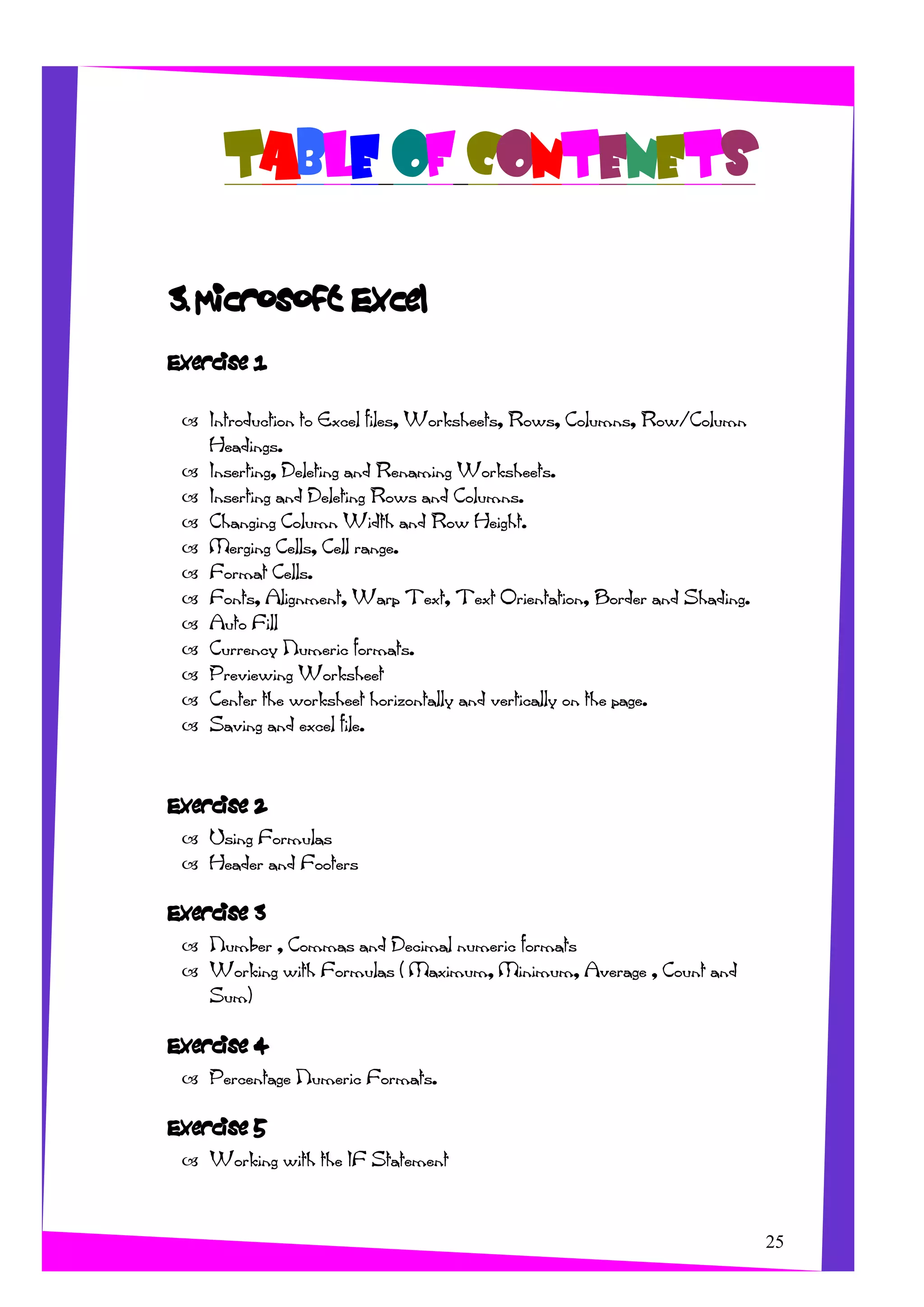 TABLE OF CONTENETS
3. Microsoft Excel
Exercise 1
Introduction to Excel files, Worksheets, Rows, Columns, Row/Column
Headings.
Inserting, Deleting and Renaming Worksheets.
Inserting and Deleting Rows and Columns.
Changing Column Width and Row Height.
Merging Cells, Cell range.
Format Cells.
Fonts, Alignment, Warp Text, Text Orientation, Border and Shading.
Auto Fill
Currency Numeric formats.
Previewing Worksheet
Center the worksheet horizontally and vertically on the page.
Saving and excel file.
Exercise 2
Using Formulas
Header and Footers
Exercise 3
Number , Commas and Decimal numeric formats
Working with Formulas ( Maximum, Minimum, Average , Count and
Sum)
Exercise 4
Percentage Numeric Formats.
Exercise 5
25
Working with the IF Statement
 