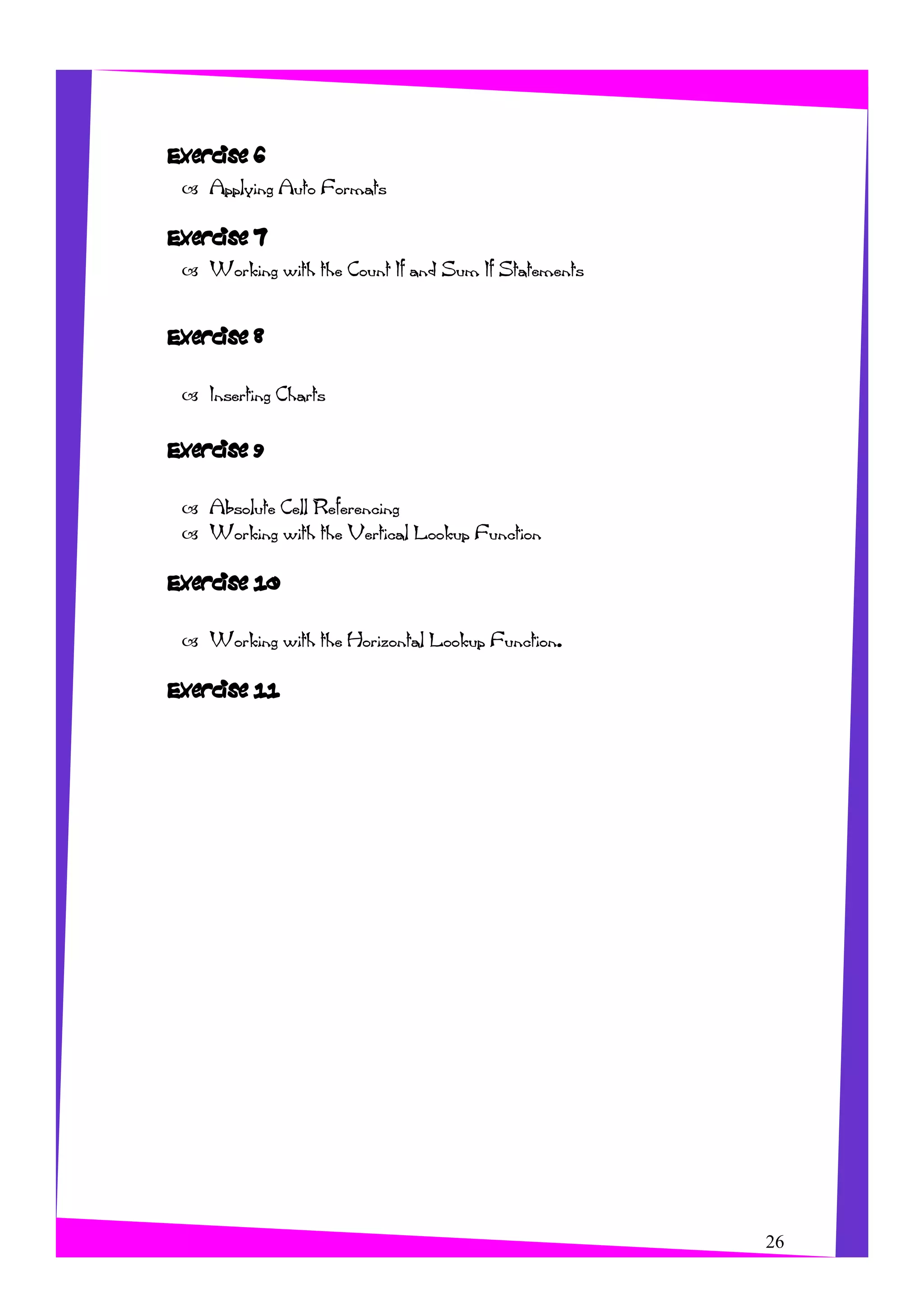 Exercise 6
Applying Auto Formats
Exercise 7
Working with the Count If and Sum If Statements
Exercise 8
Inserting Charts
Exercise 9
Absolute Cell Referencing
Working with the Vertical Lookup Function
Exercise 10
Working with the Horizontal Lookup Function.
Exercise 11
26
 