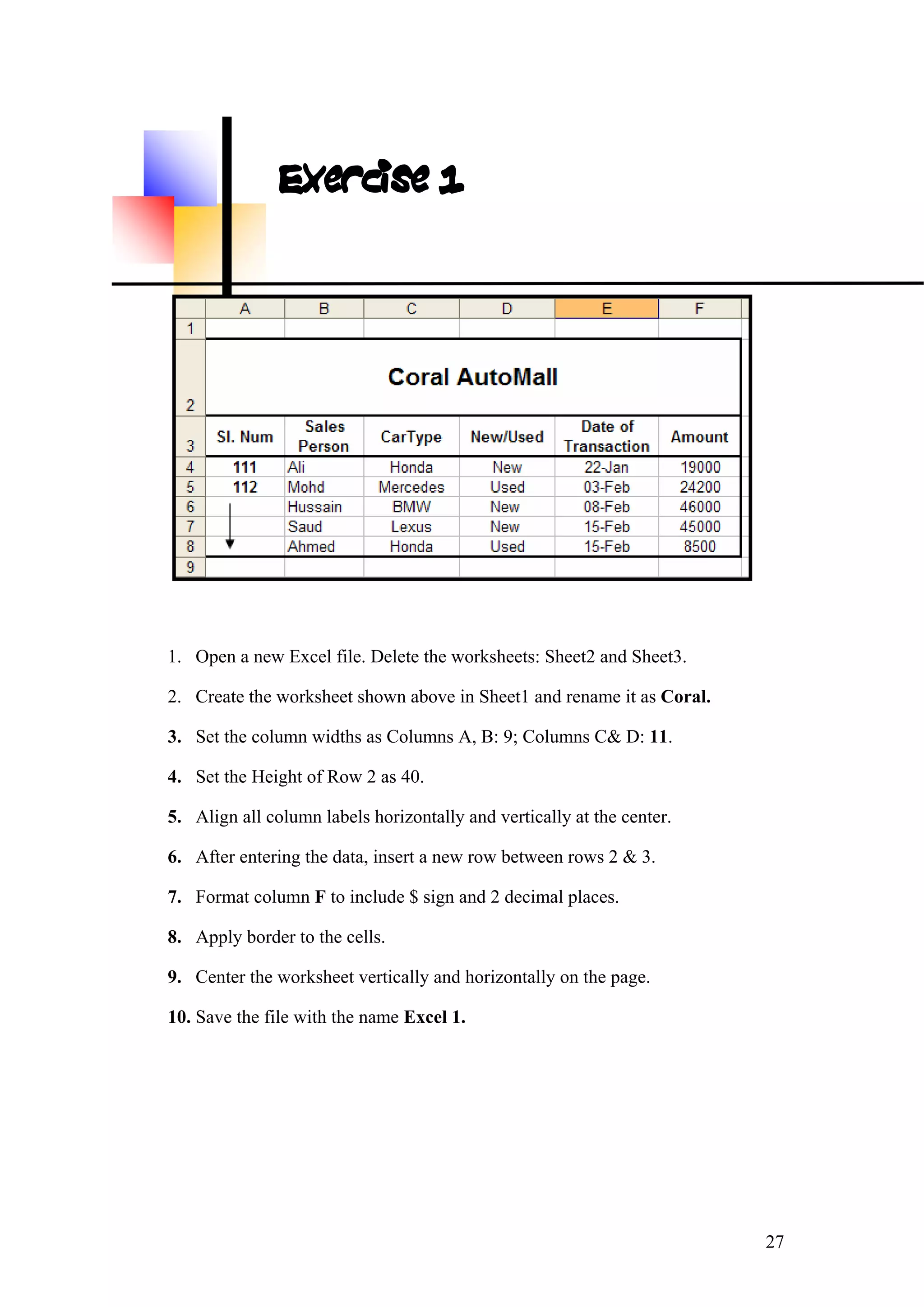 Exercise 1
1. Open a new Excel file. Delete the worksheets: Sheet2 and Sheet3.
2. Create the worksheet shown above in Sheet1 and rename it as Coral.
3. Set the column widths as Columns A, B: 9; Columns C& D: 11.
4. Set the Height of Row 2 as 40.
5. Align all column labels horizontally and vertically at the center.
6. After entering the data, insert a new row between rows 2 & 3.
7. Format column F to include $ sign and 2 decimal places.
8. Apply border to the cells.
9. Center the worksheet vertically and horizontally on the page.
10. Save the file with the name Excel 1.
27
 