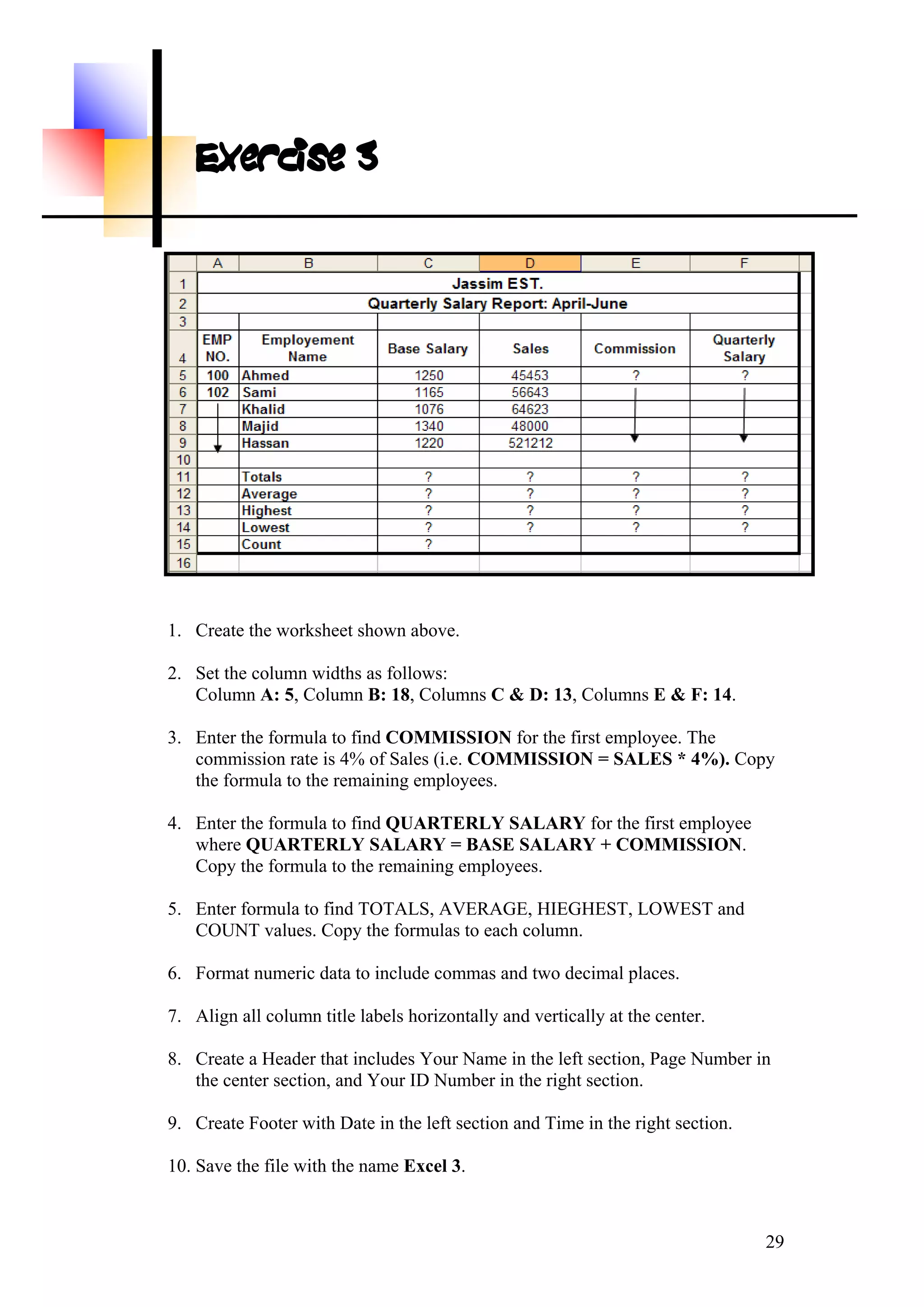 Exercise 3
. Create the worksheet shown above.
2.
Column A: 5, Column B: 18, Columns C & D: 13, Columns E & F: 14.
3.
MISSION = SALES * 4%). Copy
the formula to the remaining employees.
4.
ARY + COMMISSION.
Copy the formula to the remaining employees.
5. EST, LOWEST and
COUNT values. Copy the formulas to each column.
6. Format numeric data to include commas and two decimal places.
7. Align all column title labels horizontally and vertically at the center.
8. age Number in
the center section, and Your ID Number in the right section.
9. Create Footer with Date in the left section and Time in the right section.
10. Save the file with the name Excel 3.
1
Set the column widths as follows:
Enter the formula to find COMMISSION for the first employee. The
commission rate is 4% of Sales (i.e. COM
Enter the formula to find QUARTERLY SALARY for the first employee
where QUARTERLY SALARY = BASE SAL
Enter formula to find TOTALS, AVERAGE, HIEGH
Create a Header that includes Your Name in the left section, P
29
 