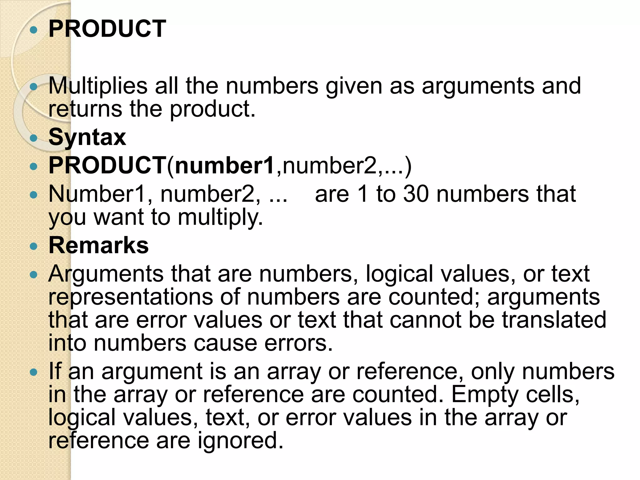  PRODUCT
 Multiplies all the numbers given as arguments and
returns the product.
 Syntax
 PRODUCT(number1,number2,...)
 Number1, number2, ... are 1 to 30 numbers that
you want to multiply.
 Remarks
 Arguments that are numbers, logical values, or text
representations of numbers are counted; arguments
that are error values or text that cannot be translated
into numbers cause errors.
 If an argument is an array or reference, only numbers
in the array or reference are counted. Empty cells,
logical values, text, or error values in the array or
reference are ignored.
 