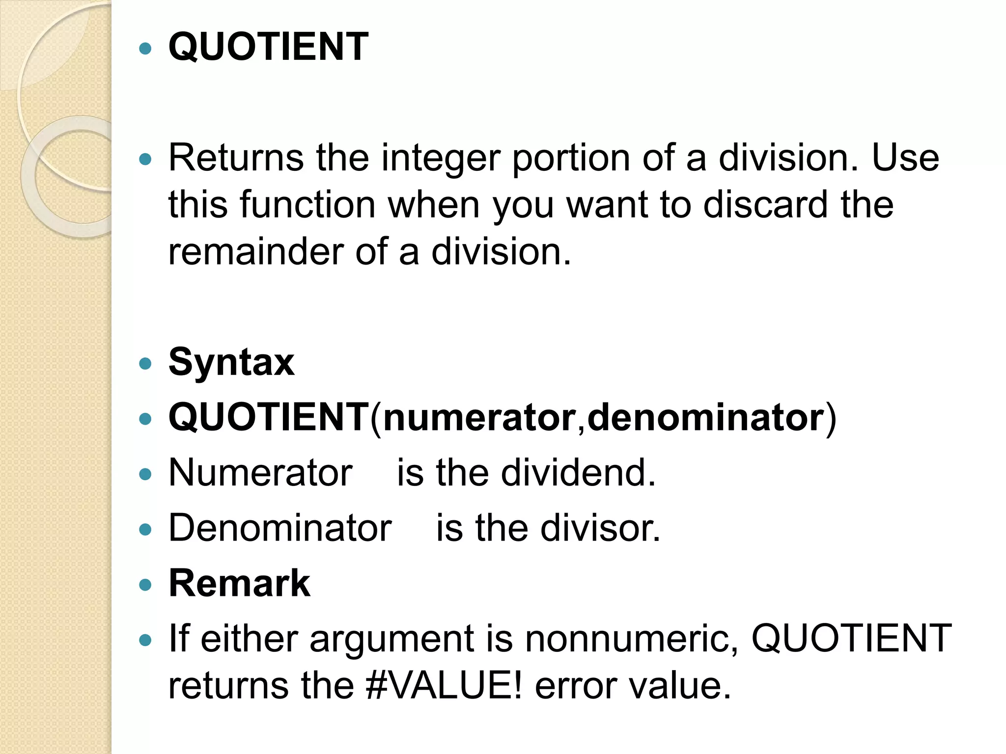  QUOTIENT
 Returns the integer portion of a division. Use
this function when you want to discard the
remainder of a division.
 Syntax
 QUOTIENT(numerator,denominator)
 Numerator is the dividend.
 Denominator is the divisor.
 Remark
 If either argument is nonnumeric, QUOTIENT
returns the #VALUE! error value.
 