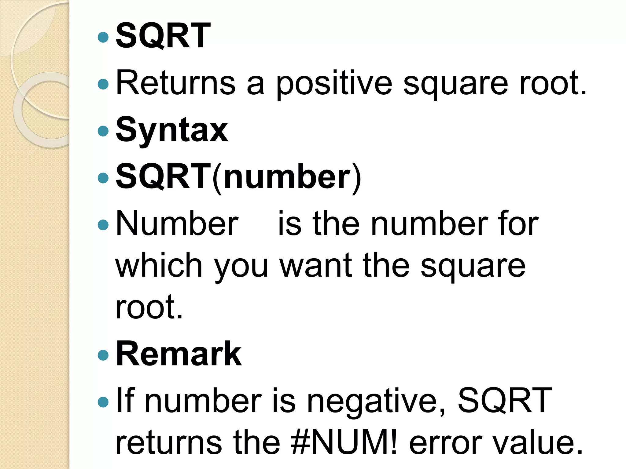 SQRT
Returns a positive square root.
Syntax
SQRT(number)
Number is the number for
which you want the square
root.
Remark
If number is negative, SQRT
returns the #NUM! error value.
 
