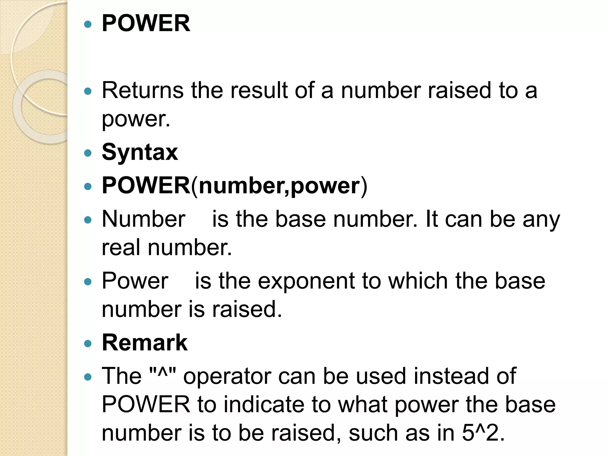  POWER
 Returns the result of a number raised to a
power.
 Syntax
 POWER(number,power)
 Number is the base number. It can be any
real number.
 Power is the exponent to which the base
number is raised.
 Remark
 The "^" operator can be used instead of
POWER to indicate to what power the base
number is to be raised, such as in 5^2.
 