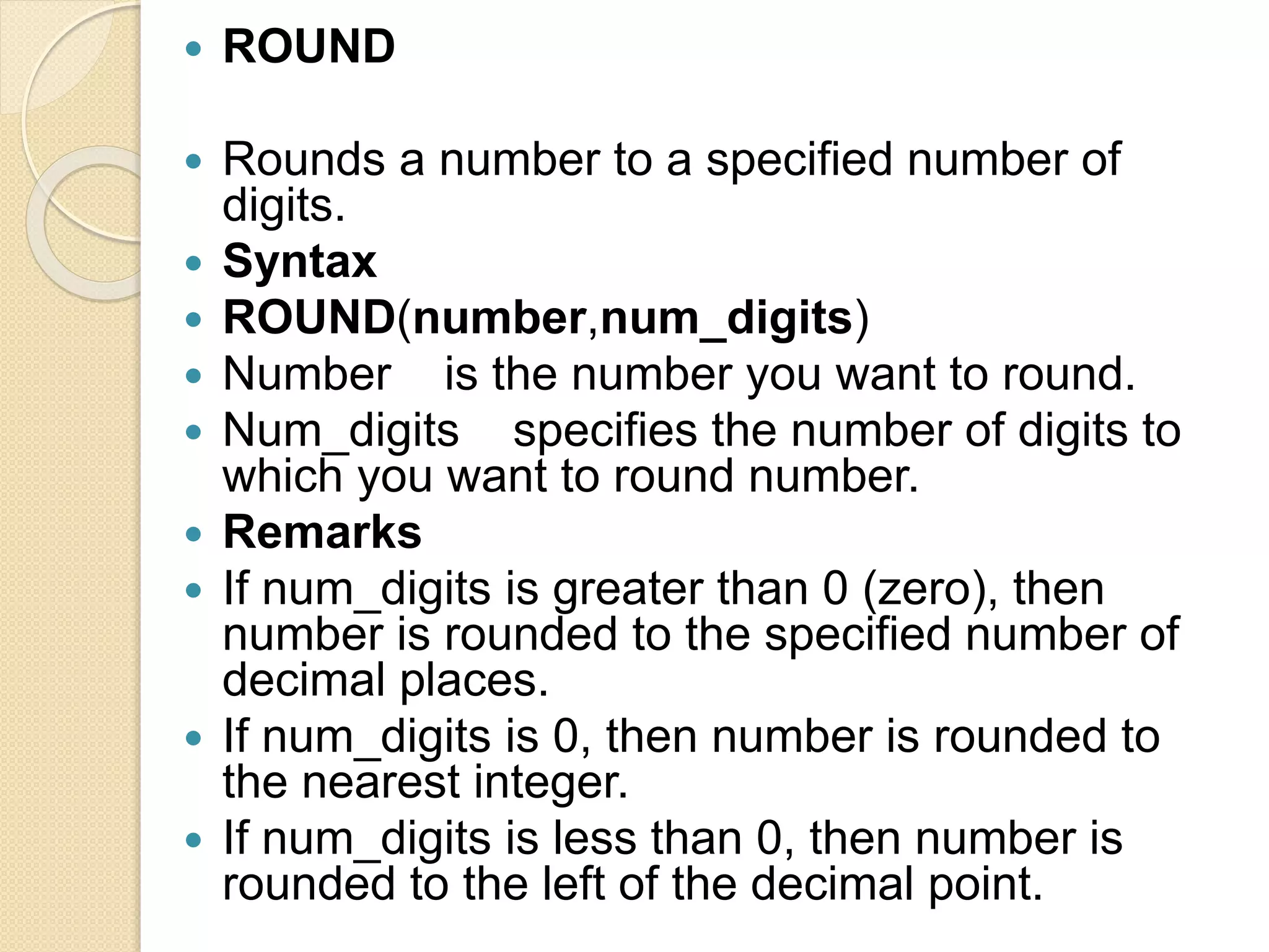  ROUND
 Rounds a number to a specified number of
digits.
 Syntax
 ROUND(number,num_digits)
 Number is the number you want to round.
 Num_digits specifies the number of digits to
which you want to round number.
 Remarks
 If num_digits is greater than 0 (zero), then
number is rounded to the specified number of
decimal places.
 If num_digits is 0, then number is rounded to
the nearest integer.
 If num_digits is less than 0, then number is
rounded to the left of the decimal point.
 