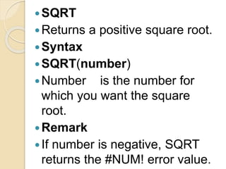 SQRT
Returns a positive square root.
Syntax
SQRT(number)
Number is the number for
which you want the square
root.
Remark
If number is negative, SQRT
returns the #NUM! error value.
 