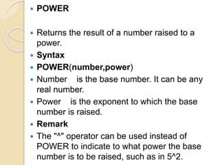  POWER
 Returns the result of a number raised to a
power.
 Syntax
 POWER(number,power)
 Number is the base number. It can be any
real number.
 Power is the exponent to which the base
number is raised.
 Remark
 The "^" operator can be used instead of
POWER to indicate to what power the base
number is to be raised, such as in 5^2.
 
