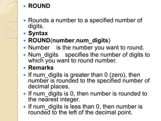  ROUND
 Rounds a number to a specified number of
digits.
 Syntax
 ROUND(number,num_digits)
 Number is the number you want to round.
 Num_digits specifies the number of digits to
which you want to round number.
 Remarks
 If num_digits is greater than 0 (zero), then
number is rounded to the specified number of
decimal places.
 If num_digits is 0, then number is rounded to
the nearest integer.
 If num_digits is less than 0, then number is
rounded to the left of the decimal point.
 