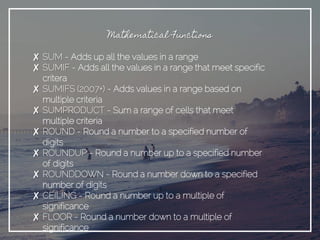 Mathematical Functions
✘ SUM - Adds up all the values in a range
✘ SUMIF - Adds all the values in a range that meet specific
critera
✘ SUMIFS (2007+) - Adds values in a range based on
multiple criteria
✘ SUMPRODUCT - Sum a range of cells that meet
multiple criteria
✘ ROUND - Round a number to a specified number of
digits
✘ ROUNDUP - Round a number up to a specified number
of digits
✘ ROUNDDOWN - Round a number down to a specified
number of digits
✘ CEILING - Round a number up to a multiple of
significance
✘ FLOOR - Round a number down to a multiple of
significance
 