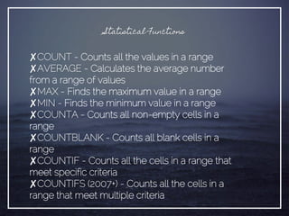 Statistical Functions
✘COUNT - Counts all the values in a range
✘AVERAGE - Calculates the average number
from a range of values
✘MAX - Finds the maximum value in a range
✘MIN - Finds the minimum value in a range
✘COUNTA - Counts all non-empty cells in a
range
✘COUNTBLANK - Counts all blank cells in a
range
✘COUNTIF - Counts all the cells in a range that
meet specific criteria
✘COUNTIFS (2007+) - Counts all the cells in a
range that meet multiple criteria
 