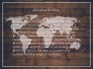 Statistical Functions
✘AVERAGEIF (2007+) - Calculates the average of
a range of values that meet specific criteria
✘AVERAGEIFS (2007+) - Calculates the average
of a range of values that meet multiple criteria
✘LARGE - Return a value dependent upon its
ranking in a range of values in descending order
✘SMALL - Return a value dependent upon its
ranking in a range of values in ascending order
✘RANK - Returns the rank or position of a
number within a range of numbers
 
