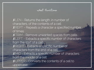 Text Functions
✘LEN - Returns the length, in number of
characters, of the contents of a cell
✘REPT - Repeats a character a specified number
of times
✘TRIM - Remove unwanted spaces from cells
✘LEFT - Extracts a specific number of characters
from the start of a cell
✘RIGHT - Extracts a specific number of
characters from the end of a cell
✘MID - Extracts a specific number of characters
from the middle of a cell
✘UPPER - Converts the contents of a cell to
uppercase
 