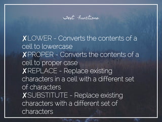 Text Functions
✘LOWER - Converts the contents of a
cell to lowercase
✘PROPER - Converts the contents of a
cell to proper case
✘REPLACE - Replace existing
characters in a cell with a different set
of characters
✘SUBSTITUTE - Replace existing
characters with a different set of
characters
 