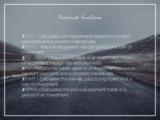 Financial Functions
✘PMT - Calculates loan repayments based on constant
payments and a constant interest rate
✘RATE - Returns the interest rate per period of a loan or
investment
✘PV - Returns the present value of an investment based
on a constant interest rate and payments
✘FV - Returns the future value of an investment based on
constant payments and a constant interest rate
✘IPMT - Calculates the interest paid during a period of a
loan or investment
✘PPMT - Calculates the principal payment made in a
period of an investment
 