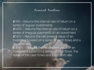 Financial Functions
✘IRR - Returns the internal rate of return on a
series of regular investments
✘XIRR - Returns the internal rate of return on a
series of irregular payments on an investment
✘NPV - Returns the net present value of an
investment based on a series of cash flows and a
discount rate
✘XNPV - Returns the net present value of an
investment based on a series of cash flows, the
dates of the cash flows and a discount rate
 