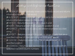 ✘VLOOKUP - Looks vertically down a list to find a record and returns
information related to that record
✘HLOOKUP - Looks horizontally across a list to find a record and
returns information related to that record
✘MATCH - Returns the position of a value in a list
✘INDEX - Returns an item from a specific position in a list
✘INDIRECT - Allows you to use a cell reference entered as a text
string
✘OFFSET - Returns a value from a cell, or range of cells that are a
specified number of rows and columns from another cell
✘CHOOSE - Returns a value from a list of values based on a
specified position
✘ADDRESS - Returns a text representation of a cell address from
specified row and column numbers
Lookup and Reference Functions
 