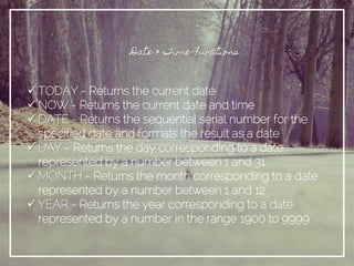 Date & Time Functions
 TODAY - Returns the current date
 NOW - Returns the current date and time
 DATE - Returns the sequential serial number for the
specified date and formats the result as a date
 DAY - Returns the day corresponding to a date
represented by a number between 1 and 31
 MONTH - Returns the month corresponding to a date
represented by a number between 1 and 12
 YEAR - Returns the year corresponding to a date
represented by a number in the range 1900 to 9999
 