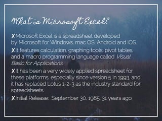 What is Microsoft Excel?
✘Microsoft Excel is a spreadsheet developed
by Microsoft for Windows, mac OS, Android and iOS.
✘It features calculation, graphing tools, pivot tables,
and a macro programming language called Visual
Basic for Applications.
✘It has been a very widely applied spreadsheet for
these platforms, especially since version 5 in 1993, and
it has replaced Lotus 1-2-3 as the industry standard for
spreadsheets.
✘Initial Release: September 30, 1985; 31 years ago
 