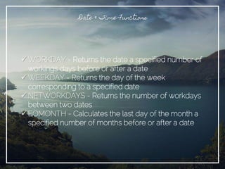 Date & Time Functions
 WORKDAY - Returns the date a specified number of
workings days before or after a date
 WEEKDAY - Returns the day of the week
corresponding to a specified date
 NETWORKDAYS - Returns the number of workdays
between two dates
 EOMONTH - Calculates the last day of the month a
specified number of months before or after a date
 