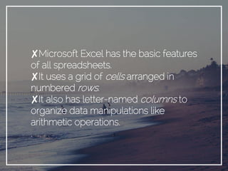 ✘Microsoft Excel has the basic features
of all spreadsheets.
✘It uses a grid of cells arranged in
numbered rows.
✘It also has letter-named columns to
organize data manipulations like
arithmetic operations.
.
 