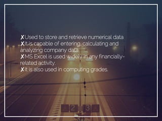✘Used to store and retrieve numerical data
✘It is capable of entering, calculating and
analyzing company data
✘MS Excel is used widely in any financially-
related activity.
✘It is also used in computing grades.
 