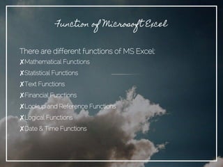 Function of Microsoft Excel
There are different functions of MS Excel:
✘Mathematical Functions
✘Statistical Functions
✘Text Functions
✘Financial Functions
✘Lookup and Reference Functions
✘Logical Functions
✘Date & Time Functions
 