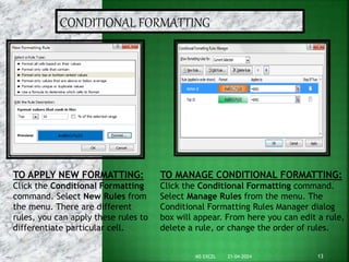 CONDITIONAL FORMATTING
TO MANAGE CONDITIONAL FORMATTING:
Click the Conditional Formatting command.
Select Manage Rules from the menu. The
Conditional Formatting Rules Manager dialog
box will appear. From here you can edit a rule,
delete a rule, or change the order of rules.
TO APPLY NEW FORMATTING:
Click the Conditional Formatting
command. Select New Rules from
the menu. There are different
rules, you can apply these rules to
differentiate particular cell.
21-04-2024 13
MS EXCEL
 