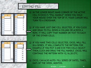 21-04-2024
MS EXCEL 15
EDITING- FILL
 IN THE LOWER RIGHT HAND CORNER OF THE ACTIVE
CELL IS EXCEL’S “FILL HANDLE”.WHEN YOU HOLD
YOUR MOUSE OVER THE TOP OF IT, YOUR CURSOR WILL
TURN TO A CROSSHAIR.
 IF YOU HAVE JUST ONE CELL SELECTED, IF YOU CLICK
AND DRAG TO FILL DOWN A COLUMN OR ACROSS A
ROW, IT WILL COPY THAT NUMBER OR TEXT TO EACH
OF THE OTHER CELLS.
 IF YOU HAVE TWO CELLS SELECTED, EXCEL WILL FILL
IN A SERIES. IT WILL COMPLETE THE PATTERN.FOR
EXAMPLE,IF YOU PUT 4 AND 8 IN TWO CELLS SELECT
THEM,CLICK AND DRAG THE FILL HANDLE ,EXCEL WILL
CONTINUE THE PATTERN WITH 12,16,20.ETC.
 EXCEL CAN ALSO AUTO- FILL SERIES OF DATES, TIMES,
DAYS OF THE WEEK, MONTHS.
 