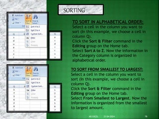 SORTING
TO SORT IN ALPHABETICAL ORDER:
Select a cell in the column you want to
sort (In this example, we choose a cell in
column Q).
Click the Sort & Filter command in the
Editing group on the Home tab.
Select Sort A to Z. Now the information in
the Category column is organized in
alphabetical order.
TO SORT FROM SMALLEST TO LARGEST:
Select a cell in the column you want to
sort (In this example, we choose a cell in
column Q).
Click the Sort & Filter command in the
Editing group on the Home tab.
Select From Smallest to Largest. Now the
information is organized from the smallest
to largest amount.
21-04-2024 16
MS EXCEL
 