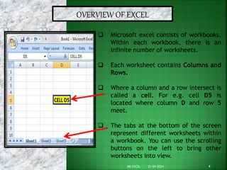 OVERVIEW OF EXCEL
 Microsoft excel consists of workbooks.
Within each workbook, there is an
infinite number of worksheets.
 Each worksheet contains Columns and
Rows.
 Where a column and a row intersect is
called a cell. For e.g. cell D5 is
located where column D and row 5
meet.
 The tabs at the bottom of the screen
represent different worksheets within
a workbook. You can use the scrolling
buttons on the left to bring other
worksheets into view.
21-04-2024 4
MS EXCEL
 