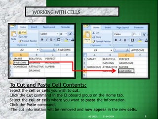 WORKING WITH CELLS
To Cut and Paste Cell Contents:
Select the cell or cells you wish to cut.
Click the Cut command in the Clipboard group on the Home tab.
Select the cell or cells where you want to paste the information.
Click the Paste command.
The cut information will be removed and now appear in the new cells.
21-04-2024 8
MS EXCEL
 