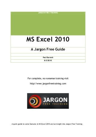 JARGON FREE TRAINING
MS Excel 2010
A Jargon Free Guide
Paul Barnett
8/3/2010
For complete, no nonsense training visit
http//www.jargonfreetraining.com
A quick guide to some features in MS Excel 2010 and an insight into Jargon Free Training
 