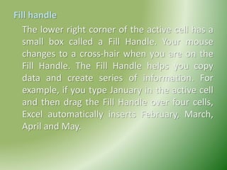 Fill handle
The lower right corner of the active cell has a
small box called a Fill Handle. Your mouse
changes to a cross-hair when you are on the
Fill Handle. The Fill Handle helps you copy
data and create series of information. For
example, if you type January in the active cell
and then drag the Fill Handle over four cells,
Excel automatically inserts February, March,
April and May.
 