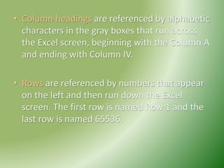 • Column headings are referenced by alphabetic
characters in the gray boxes that run across
the Excel screen, beginning with the Column A
and ending with Column IV.
• Rows are referenced by numbers that appear
on the left and then run down the Excel
screen. The first row is named Row 1 and the
last row is named 65536.
 