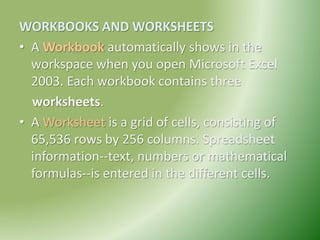 WORKBOOKS AND WORKSHEETS
• A Workbook automatically shows in the
workspace when you open Microsoft Excel
2003. Each workbook contains three
worksheets.
• A Worksheet is a grid of cells, consisting of
65,536 rows by 256 columns. Spreadsheet
information--text, numbers or mathematical
formulas--is entered in the different cells.
 