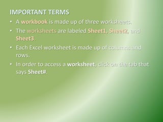 IMPORTANT TERMS
• A workbook is made up of three worksheets.
• The worksheets are labeled Sheet1, Sheet2, and
Sheet3.
• Each Excel worksheet is made up of columns and
rows.
• In order to access a worksheet, click on the tab that
says Sheet#.
 