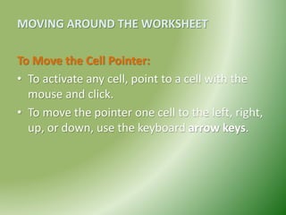 MOVING AROUND THE WORKSHEET
To Move the Cell Pointer:
• To activate any cell, point to a cell with the
mouse and click.
• To move the pointer one cell to the left, right,
up, or down, use the keyboard arrow keys.
 