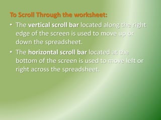 To Scroll Through the worksheet:
• The vertical scroll bar located along the right
edge of the screen is used to move up or
down the spreadsheet.
• The horizontal scroll bar located at the
bottom of the screen is used to move left or
right across the spreadsheet.
 