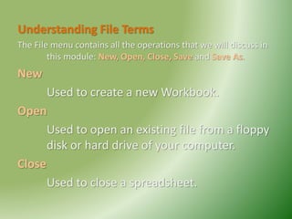 Understanding File Terms
The File menu contains all the operations that we will discuss in
this module: New, Open, Close, Save and Save As.
New
Used to create a new Workbook.
Open
Used to open an existing file from a floppy
disk or hard drive of your computer.
Close
Used to close a spreadsheet.
 