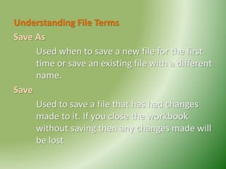 Understanding File Terms
Save As
Used when to save a new file for the first
time or save an existing file with a different
name.
Save
Used to save a file that has had changes
made to it. If you close the workbook
without saving then any changes made will
be lost
 