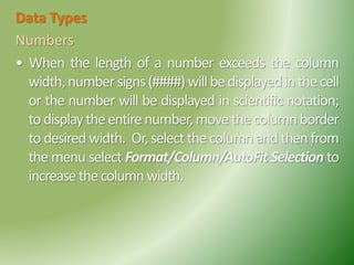 Data Types
Numbers
• When the length of a number exceeds the column
width,numbersigns(####)willbedisplayedinthecell
or the number will be displayed in scientific notation;
todisplaytheentirenumber,movethecolumnborder
to desired width. Or, select thecolumn and then from
the menu select Format/Column/AutoFit Selection to
increasethecolumnwidth.
 