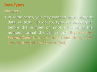 Data Types
Numbers
• In some cases, you may want to enter numeric
data as text. To do so, type an apostrophe
before the number or, prior to entering the
number, format the cell as text (by selecting
Format/Cells from the menu and then select
the Number tab and choose Text).
 