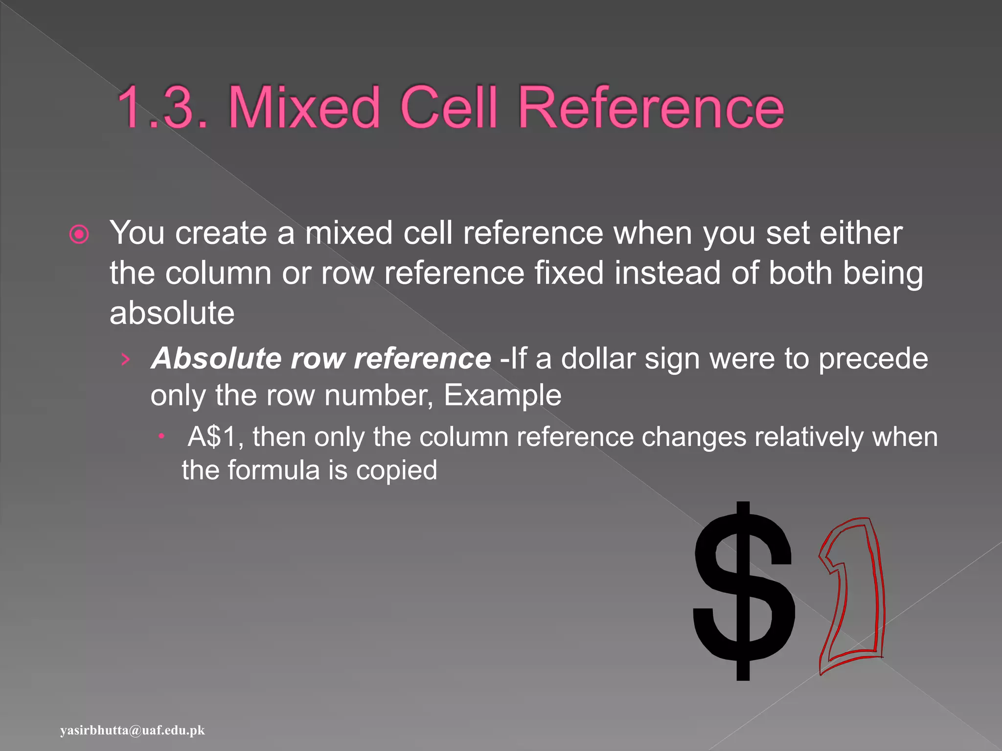  You create a mixed cell reference when you set either
the column or row reference fixed instead of both being
absolute
› Absolute row reference -If a dollar sign were to precede
only the row number, Example
 A$1, then only the column reference changes relatively when
the formula is copied
yasirbhutta@uaf.edu.pk
 